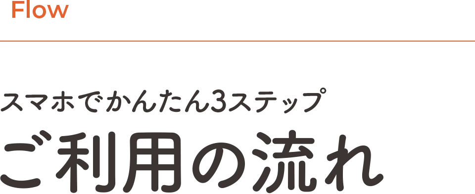 Flow | スマホでかんたん3ステップ、ご利用の流れ