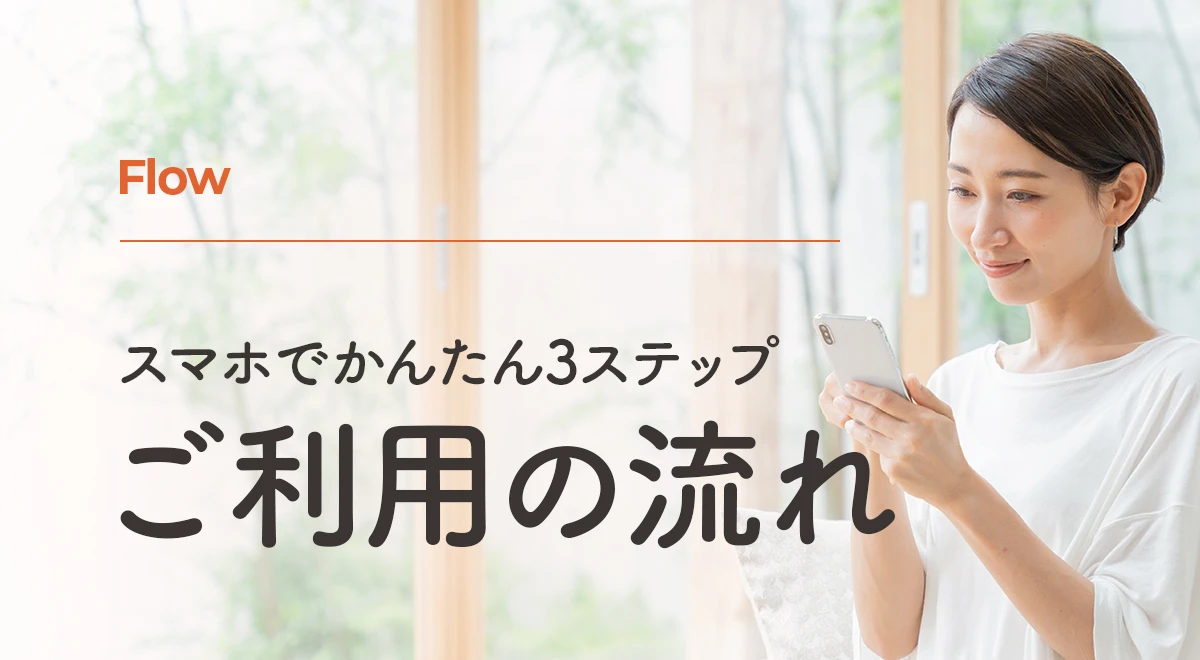 Flow | スマホでかんたん3ステップ、ご利用の流れ